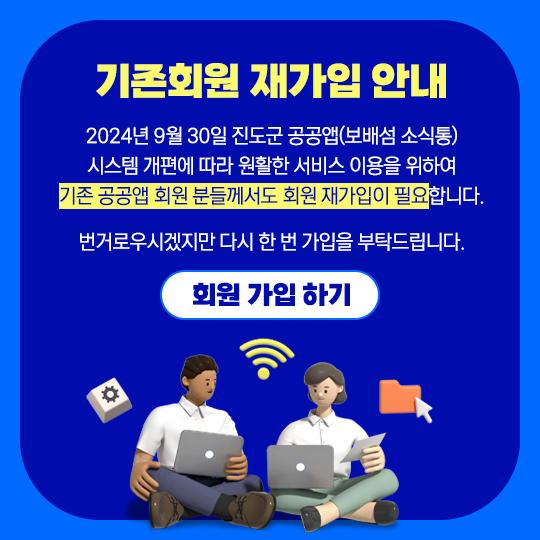 기존회원 재가입 안내 2024년 9월 30일 진도군 공공앱(보배섬 소식통) 시스템 개편에 따라 원활한 서비스 이용을 위하여 기존 공공앱 회원 분들께서도 회원 재가입이 필요 합니다. 번거로우시겠지만 다시 한 번 가입을 부탁드립니다. 회원가입하기