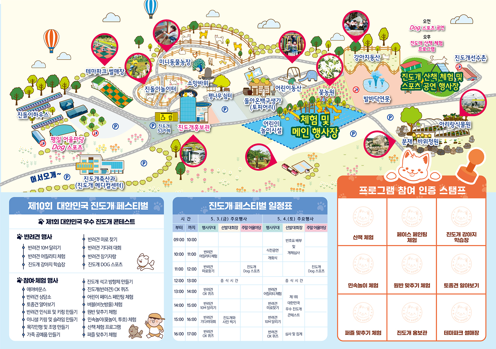 2024 대한민국 진도개 페스티벌 행사장 안내도 어서오개~: 테마파크 썰매장, 진돌이하우스, 평일 어울마당 Dog 스포츠, 진도개축산과(진도개 메디컬센터), 미니동물농장, 진돌이놀이터, 소망바위, 팽나무 쉼터, 진도개 53카페, 진도개홍보관, 돌아온백구생가(토피어리), 어린이동산, 어린이 놀이시설, 꽃농원, 체험 및 메인 행사장, 강아지동산, 발바닥연못, 오전 Dog 스포츠 공원, 오후 진도개 산책 체험 프로그램, 진도개선수촌, 진도개 산책 체험 및 스포츠 공연 행사장, 아리랑식물원, 분재·바위정원, 주차장 7개, 화장실 4개