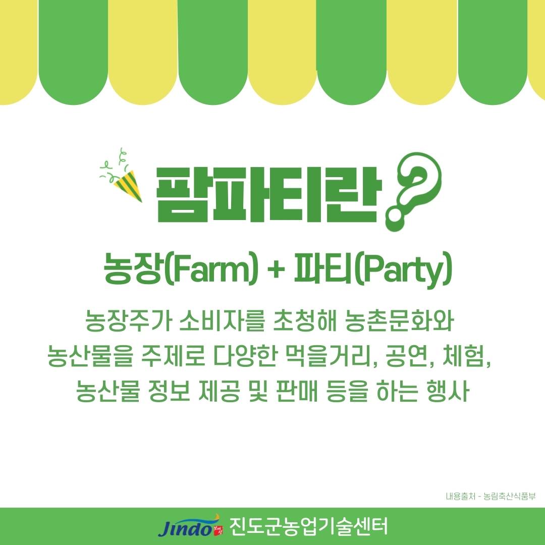 팜파티란? 농장(Farm)+파티(Party) 농장주가 소비자를 초청해 농촌문화와 농산물을 주제로 다양한 먹거리, 공연, 체험, 농산물 정보 제공 및  판매 등을 하는 행사 내용출처·농립축산식품부 Jindo 진도군농업기술센터