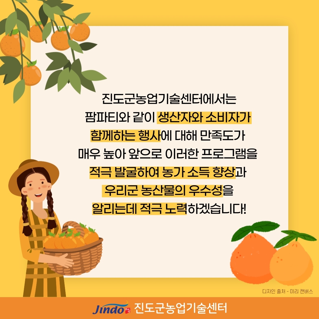 진도군농업기술센터에서는 팜파티와 같이 생산자와 소비자가 함께하는 행사에 대한 만족도가 매우 높아 앞으로 이러한 프로그램을 적극 발굴하여 농가 소득 향상과 우리군 농산물의 우수성을 알리는데 적극 노력하겠습니다. 디자인 출처·미리 캔버스 Jindo 진도군농업기술센터