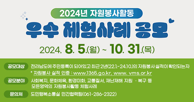 2024년 자원봉사활동 우수 체험사례 공모 2024. 8. 5.(월) ~ 10. 31.(목) 공모대상 전라남도에 주민등록이 되어있고 최근 2년(22.1.~2024.10.)의 자원봉사 실적이 확인되는자 * 자원봉사 실적 인증 : www.1365.go.kr, www.vms.or.kr 공모분야 사회복지, 문화체육, 환경미화, 교통질서, 재난재해 지원 · 복구 등 모든영역의 자원봉사활동 체험사례 문의처 도민행복소통실 민간협력팀(061-286-2322)