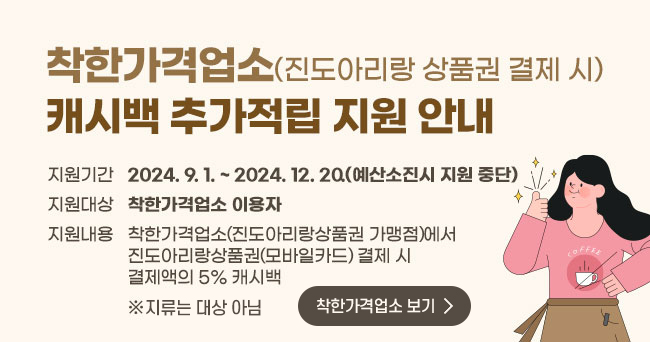 착한가격업소(진도아리랑 상품권 결제 시) 캐시백 추가적립 지원 안내 지원기간 2024. 9. 1. ~ 2024. 12. 20.(예산소진시 지원 중단) 지원대상 착한가격업소 이용자 지원내용 착한가격업소(진도아리랑상품권 가맹점)에서 진도아리랑상품권(모바일?카드) 결제 시 결제액의 5% 캐시백 ※주류는 대상아님